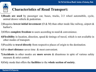 Shri Vile Parle Kelavani Mandal’s Institute of Technology, Dhule
Department of Civil Engineering
Characteristics of Road Transport:
1)Roads are used by passenger car, buses, trucks, 2-3 wheel automobile, cycle,
animal drawn vehicle & pedestrian.
2)Requires lowest initial investment (O & M) than other mode like railway, airport &
harbor's.
3)Offers complete freedom to users according to need & convenience.
4)Flexibility in location, direction, speed & timings of travel, which is not available in
other modes of transport.
5)Possible to travel directly from respective places of origin to the destination.
6)For short distance saves time & most convenient.
7)Accidents in other modes are more severe & disastrous in spite of various safety
measure & strict control.
8)Only mode that offers the facilities to the whole section of society.
 