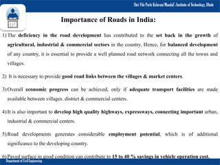 Shri Vile Parle Kelavani Mandal’s Institute of Technology, Dhule
Department of Civil Engineering
Importance of Roads in India:
1) The deficiency in the road development has contributed to the set back in the growth of
agricultural, industrial & commercial sectors in the country. Hence, for balanced development
of any country, it is essential to provide a well planned road network connecting all the towns and
villages.
2) It is necessary to provide good road links between the villages & market centers.
3) Overall economic progress can be achieved, only if adequate transport facilities are made
available between villages. district & commercial centers.
4) It is also important to develop high quality highways, expressways, connecting important urban,
industrial & commercial centers.
5) Road developments generates considerable employment potential, which is of additional
significance to the developing country.
6) Paved surface in good condition can contribute to 15 to 40 % savings in vehicle operation cost.
 