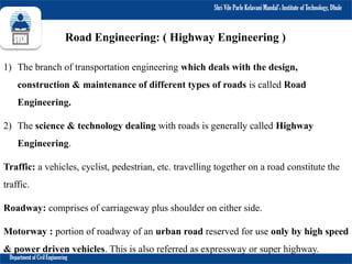 Shri Vile Parle Kelavani Mandal’s Institute of Technology, Dhule
Department of Civil Engineering
Road Engineering: ( Highway Engineering )
1) The branch of transportation engineering which deals with the design,
construction & maintenance of different types of roads is called Road
Engineering.
2) The science & technology dealing with roads is generally called Highway
Engineering.
Traffic: a vehicles, cyclist, pedestrian, etc. travelling together on a road constitute the
traffic.
Roadway: comprises of carriageway plus shoulder on either side.
Motorway : portion of roadway of an urban road reserved for use only by high speed
& power driven vehicles. This is also referred as expressway or super highway.
 