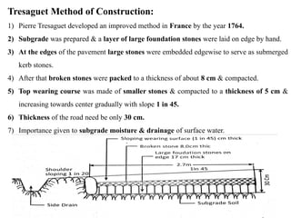 Tresaguet Method of Construction:
1) Pierre Tresaguet developed an improved method in France by the year 1764.
2) Subgrade was prepared & a layer of large foundation stones were laid on edge by hand.
3) At the edges of the pavement large stones were embedded edgewise to serve as submerged
kerb stones.
4) After that broken stones were packed to a thickness of about 8 cm & compacted.
5) Top wearing course was made of smaller stones & compacted to a thickness of 5 cm &
increasing towards center gradually with slope 1 in 45.
6) Thickness of the road need be only 30 cm.
7) Importance given to subgrade moisture & drainage of surface water.
 