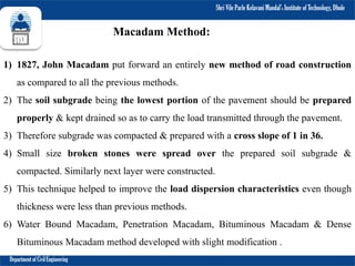 Shri Vile Parle Kelavani Mandal’s Institute of Technology, Dhule
Department of Civil Engineering
1) 1827, John Macadam put forward an entirely new method of road construction
as compared to all the previous methods.
2) The soil subgrade being the lowest portion of the pavement should be prepared
properly & kept drained so as to carry the load transmitted through the pavement.
3) Therefore subgrade was compacted & prepared with a cross slope of 1 in 36.
4) Small size broken stones were spread over the prepared soil subgrade &
compacted. Similarly next layer were constructed.
5) This technique helped to improve the load dispersion characteristics even though
thickness were less than previous methods.
6) Water Bound Macadam, Penetration Macadam, Bituminous Macadam & Dense
Bituminous Macadam method developed with slight modification .
Macadam Method:
 