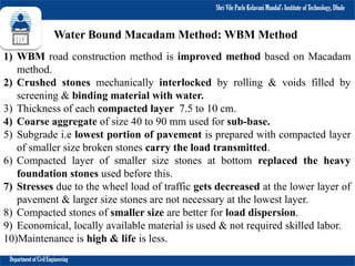 Shri Vile Parle Kelavani Mandal’s Institute of Technology, Dhule
Department of Civil Engineering
Water Bound Macadam Method: WBM Method
1) WBM road construction method is improved method based on Macadam
method.
2) Crushed stones mechanically interlocked by rolling & voids filled by
screening & binding material with water.
3) Thickness of each compacted layer 7.5 to 10 cm.
4) Coarse aggregate of size 40 to 90 mm used for sub-base.
5) Subgrade i.e lowest portion of pavement is prepared with compacted layer
of smaller size broken stones carry the load transmitted.
6) Compacted layer of smaller size stones at bottom replaced the heavy
foundation stones used before this.
7) Stresses due to the wheel load of traffic gets decreased at the lower layer of
pavement & larger size stones are not necessary at the lowest layer.
8) Compacted stones of smaller size are better for load dispersion.
9) Economical, locally available material is used & not required skilled labor.
10)Maintenance is high & life is less.
 