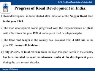 Shri Vile Parle Kelavani Mandal’s Institute of Technology, Dhule
Department of Civil Engineering
Progress of Road Development in India:
1)Road development in India started after initiation of the Nagpur Road Plan
in the year 1943.
2)The road development works progressed with the implementation of plans
with effect from the year 1951 & subsequent road development plan.
3)The total road length in the country has increased from 4 lakh km in the
year 1951 to over 42 lakh km .
4)Only 35-40% of total revenue from the road transport sector in the country
has been invested on road maintenance works & for development plans
during the past several decades.
 