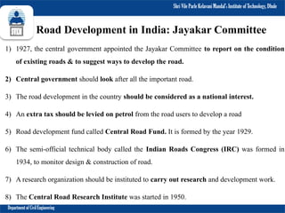 Shri Vile Parle Kelavani Mandal’s Institute of Technology, Dhule
Department of Civil Engineering
Road Development in India: Jayakar Committee
1) 1927, the central government appointed the Jayakar Committee to report on the condition
of existing roads & to suggest ways to develop the road.
2) Central government should look after all the important road.
3) The road development in the country should be considered as a national interest.
4) An extra tax should be levied on petrol from the road users to develop a road
5) Road development fund called Central Road Fund. It is formed by the year 1929.
6) The semi-official technical body called the Indian Roads Congress (IRC) was formed in
1934, to monitor design & construction of road.
7) A research organization should be instituted to carry out research and development work.
8) The Central Road Research Institute was started in 1950.
 