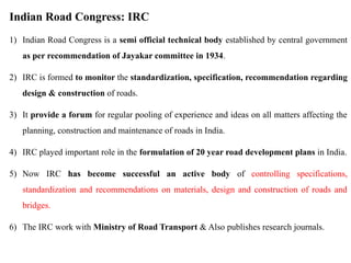 Indian Road Congress: IRC
1) Indian Road Congress is a semi official technical body established by central government
as per recommendation of Jayakar committee in 1934.
2) IRC is formed to monitor the standardization, specification, recommendation regarding
design & construction of roads.
3) It provide a forum for regular pooling of experience and ideas on all matters affecting the
planning, construction and maintenance of roads in India.
4) IRC played important role in the formulation of 20 year road development plans in India.
5) Now IRC has become successful an active body of controlling specifications,
standardization and recommendations on materials, design and construction of roads and
bridges.
6) The IRC work with Ministry of Road Transport & Also publishes research journals.
 