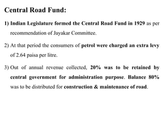 Central Road Fund:
1) Indian Legislature formed the Central Road Fund in 1929 as per
recommendation of Jayakar Committee.
2) At that period the consumers of petrol were charged an extra levy
of 2.64 paisa per litre.
3) Out of annual revenue collected, 20% was to be retained by
central government for administration purpose. Balance 80%
was to be distributed for construction & maintenance of road.
 