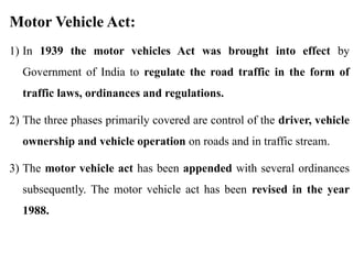 Motor Vehicle Act:
1) In 1939 the motor vehicles Act was brought into effect by
Government of India to regulate the road traffic in the form of
traffic laws, ordinances and regulations.
2) The three phases primarily covered are control of the driver, vehicle
ownership and vehicle operation on roads and in traffic stream.
3) The motor vehicle act has been appended with several ordinances
subsequently. The motor vehicle act has been revised in the year
1988.
 