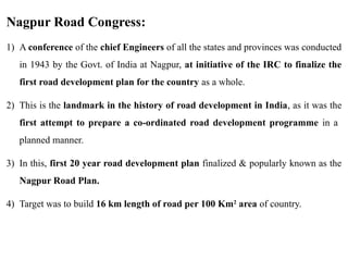 Nagpur Road Congress:
1) A conference of the chief Engineers of all the states and provinces was conducted
in 1943 by the Govt. of India at Nagpur, at initiative of the IRC to finalize the
first road development plan for the country as a whole.
2) This is the landmark in the history of road development in India, as it was the
first attempt to prepare a co-ordinated road development programme in a
planned manner.
3) In this, first 20 year road development plan finalized & popularly known as the
Nagpur Road Plan.
4) Target was to build 16 km length of road per 100 Km2
area of country.
 