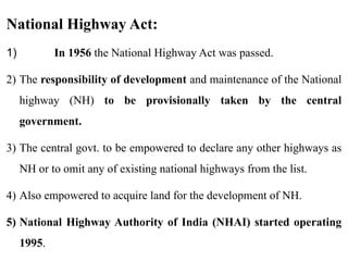 National Highway Act:
1) In 1956 the National Highway Act was passed.
2) The responsibility of development and maintenance of the National
highway (NH) to be provisionally taken by the central
government.
3) The central govt. to be empowered to declare any other highways as
NH or to omit any of existing national highways from the list.
4) Also empowered to acquire land for the development of NH.
5) National Highway Authority of India (NHAI) started operating
1995.
 