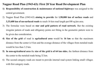 Nagpur Road Plan (1943-63): First 20 Year Road Development Plan
1) Responsibility of construction & maintenance of national highways was assigned to the
central government.
2) Nagpur Road Plan (1943-63) aiming to provide for 1,98,000 km of surface roads and
3,33,600 km of un-surfaced roads to reach 16 km road length per100 sq.km area.
3) The formulae were based on star and grid pattern of road network. But the existing
irregular pattern of roads and obligatory points not fitting in the geometric pattern were to
be given due consideration.
4) Size of the grid of road in agricultural area would be 16 km so that the maximum
distance from the center is 8 km and the average distance of the villages from metaled roads
would be less than 3.2 km.
5) In non-agricultural area the size of the grid is of 64 km sides, the farthest distance from
the center to the metaled roads being 32 km.
6) The second category roads are meant to provide internal road system linking small villages
with first category roads.
 