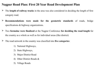 Nagpur Road Plan: First 20 Year Road Development Plan
 The length of railway tracks in the area was also considered in deciding the length of first
category road.
 Recommendations were made for the geometric standards of roads, bridge
specifications & highway organizations.
 Two formulae were finalized at the Nagpur Conference for deciding the road length for
the country as a whole as well as for individual areas (like district)
 The road network in the country was classified into five categories:
1) National Highways,
2) State Highways,
3) Major District Road
4) Other District Roads &
5) Village Roads
 