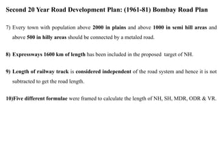 Second 20 Year Road Development Plan: (1961-81) Bombay Road Plan
7) Every town with population above 2000 in plains and above 1000 in semi hill areas and
above 500 in hilly areas should be connected by a metaled road.
8) Expressways 1600 km of length has been included in the proposed target of NH.
9) Length of railway track is considered independent of the road system and hence it is not
subtracted to get the road length.
10)Five different formulae were framed to calculate the length of NH, SH, MDR, ODR & VR.
 