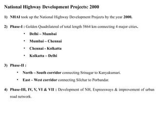 National Highway Development Projects: 2000
1) NHAI took up the National Highway Development Projects by the year 2000.
2) Phase-I : Golden Quadrilateral of total length 5864 km connecting 4 major cities.
• Delhi – Mumbai
• Mumbai – Chennai
• Chennai - Kolkatta
• Kolkatta – Delhi
3) Phase-II :
• North – South corridor connecting Srinagar to Kanyakumari.
• East – West corridor connecting Silchar to Porbandar.
4) Phase-III, IV, V, VI & VII : Development of NH, Expreesways & improvement of urban
road network.
 
