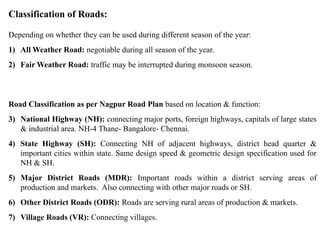Classification of Roads:
Depending on whether they can be used during different season of the year:
1) All Weather Road: negotiable during all season of the year.
2) Fair Weather Road: traffic may be interrupted during monsoon season.
Road Classification as per Nagpur Road Plan based on location & function:
3) National Highway (NH): connecting major ports, foreign highways, capitals of large states
& industrial area. NH-4 Thane- Bangalore- Chennai.
4) State Highway (SH): Connecting NH of adjacent highways, district head quarter &
important cities within state. Same design speed & geometric design specification used for
NH & SH.
5) Major District Roads (MDR): Important roads within a district serving areas of
production and markets. Also connecting with other major roads or SH.
6) Other District Roads (ODR): Roads are serving rural areas of production & markets.
7) Village Roads (VR): Connecting villages.
 