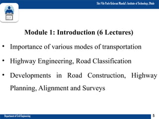 Shri Vile Parle Kelavani Mandal’s Institute of Technology, Dhule
Department of Civil Engineering
Module 1: Introduction (6 Lectures)
• Importance of various modes of transportation
• Highway Engineering, Road Classification
• Developments in Road Construction, Highway
Planning, Alignment and Surveys
5
 