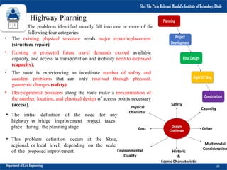 Shri Vile Parle Kelavani Mandal’s Institute of
Technology, Dhule
• The initial definition of the need for any
highway or bridge improvement project takes
place during the planning stage.
• This problem definition occurs at the State,
regional, or local level, depending on the scale
of the proposed improvement.
Highway Planning
Department of Civil Engineering 65
Shri Vile Parle Kelavani Mandal’s Institute of Technology, Dhule
The problems identified usually fall into one or more of the
following four categories:
• The existing physical structure needs major repair/replacement
(structure repair)
• Existing or projected future travel demands exceed available
capacity, and access to transportation and mobility need to increased
(capacity).
• The route is experiencing an inordinate number of safety and
accident problems that can only resolved through physical,
geometric changes (safety).
• Developmental pressures along the route make a reexamination of
the number, location, and physical design of access points necessary
(access).
 