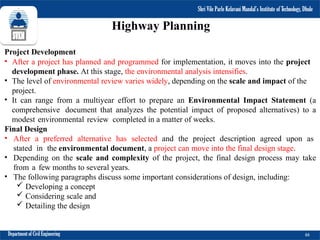 Shri Vile Parle Kelavani Mandal’s Institute of Technology, Dhule
Department of Civil Engineering 66
Highway Planning
Project Development
• After a project has planned and programmed for implementation, it moves into the project
development phase. At this stage, the environmental analysis intensifies.
• The level of environmental review varies widely, depending on the scale and impact of the
project.
• It can range from a multiyear effort to prepare an Environmental Impact Statement (a
comprehensive document that analyzes the potential impact of proposed alternatives) to a
modest environmental review completed in a matter of weeks.
Final Design
• After a preferred alternative has selected and the project description agreed upon as
stated in the environmental document, a project can move into the final design stage.
• Depending on the scale and complexity of the project, the final design process may take
from a few months to several years.
• The following paragraphs discuss some important considerations of design, including:
 Developing a concept
 Considering scale and
 Detailing the design
Shri Vile Parle Kelavani Mandal’s Institute of Technology, Dhule
 