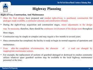 Shri Vile Parle Kelavani Mandal’s Institute of Technology, Dhule
Department of Civil Engineering 68
Right-of-way, Construction, And Maintenance
• Once the final designs have prepared and needed right-of-way is purchased, construction bid
packages made available, a contractor selected, and construction initiated.
• During the right-of-way acquisition and construction stages, minor adjustments in the design
may be necessary; therefore, there should be continuous involvement of the design team throughout
these stages.
• Construction may be simple or complex and may require a few months to several years.
• Once construction has completed, the facility is ready to begin its normal sequence of operations and
maintenance.
• Even after the completion of construction, the character of a road can changed by
inappropriate maintenance actions.
• For example, the replacement of sections of guardrail damaged or destroyed in crashes commonly
utilizes whatever spare guardrail sections may be available to the local highway maintenance
personnel at the time.
Shri Vile Parle Kelavani Mandal’s Institute of Technology, Dhule
Highway Planning
 