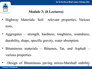 Shri Vile Parle Kelavani Mandal’s Institute of Technology, Dhule
Department of Civil Engineering
7
Module 3: (8 Lectures)
• Highway Materials: Soil relevant properties, Various
tests,
• Aggregates – strength, hardness, toughness, soundness,
durability, shape, specific gravity, water absorption
• Bituminous materials – Bitumen, Tar, and Asphalt –
various properties
• Design of Bituminous paving mixes-Marshall stability
 