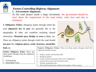 Factors Controlling Highway Alignment:
1. Government Alignment:
As the road project needs a large investment, the government should be
clear about the requirement of the road (when, what, how and why to
construct).
Positive Obligatory Points: These are
those points through which the alignment
should pass.
• Existing Road
• Intermediate Town
Negative Obligatory Points: These are those points through which the
alignment should not pass.
• Valleys, ponds, and marshy land
• Religious places
• Costly structures present in the way of alignment
• Conservation areas and restricted zones.
• Densely populated area.
• The road should not be within the boundary of the country.
2. Obligatory Points: obligatory points through which the
road alignment has to pass are generally due to the
topographic & other site condition including natural
obstruction. Mountain pass, Bridge to cross a river, etc.
There are obligatory points through which the road should
not pass like religious places, costly structure, unsuitable
land, etc.
 