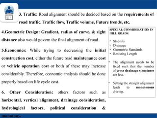 3. Traffic: Road alignment should be decided based on the requirements of
road traffic. Traffic flow, Traffic volume, Future trends, etc.
SPECIAL CONSIDERATION IN
HILL ROADS:
• Stability
• Drainage
• Geometric Standards
• Resisting Length
• The alignment needs to be
fixed such that the number
of cross drainage structures
are less.
• Setting the straight alignment
leads to monotonous
driving.
4.Geometric Design: Gradient, radius of curve, & sight
distance also would govern the final alignment of road..
5.Economics: While trying to decreasing the initial
construction cost, either the future road maintenance cost
or vehicle operation cost or both of these may increase
considerably. Therefore, economic analysis should be done
properly based on life cycle cost.
6. Other Consideration: others factors such as
horizontal, vertical alignment, drainage consideration,
hydrological factors, political consideration &
monotony.
 