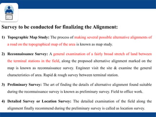 Survey to be conducted for finalizing the Alignment:
1) Topographic Map Study: The process of making several possible alternative alignments of
a road on the topographical map of the area is known as map study.
2) Reconnaissance Survey: A general examination of a fairly broad stretch of land between
the terminal stations in the field, along the proposed alternative alignment marked on the
map is known as reconnaissance survey. Engineer visit the site & examine the general
characteristics of area. Rapid & rough survey between terminal station.
3) Preliminary Survey: The art of finding the details of alternative alignment found suitable
during the reconnaissance survey is known as preliminary survey. Field to office work.
4) Detailed Survey or Location Survey: The detailed examination of the field along the
alignment finally recommend during the preliminary survey is called as location survey.
 