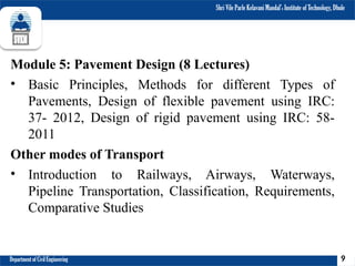 Shri Vile Parle Kelavani Mandal’s Institute of Technology, Dhule
Department of Civil Engineering
Module 5: Pavement Design (8 Lectures)
• Basic Principles, Methods for different Types of
Pavements, Design of flexible pavement using IRC:
37- 2012, Design of rigid pavement using IRC: 58-
2011
Other modes of Transport
• Introduction to Railways, Airways, Waterways,
Pipeline Transportation, Classification, Requirements,
Comparative Studies
9
 