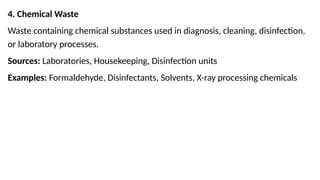 4. Chemical Waste
Waste containing chemical substances used in diagnosis, cleaning, disinfection,
or laboratory processes.
Sources: Laboratories, Housekeeping, Disinfection units
Examples: Formaldehyde, Disinfectants, Solvents, X-ray processing chemicals
 