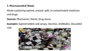 5. Pharmaceutical Waste
Waste containing expired, unused, spilt, or contaminated medicines
and drugs.
Sources: Pharmacies, Wards, Drug stores
Examples: Expired tablets and syrups, Vaccines, Antibiotics, Discarded
vials
 