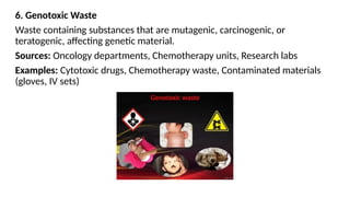 6. Genotoxic Waste
Waste containing substances that are mutagenic, carcinogenic, or
teratogenic, affecting genetic material.
Sources: Oncology departments, Chemotherapy units, Research labs
Examples: Cytotoxic drugs, Chemotherapy waste, Contaminated materials
(gloves, IV sets)
 