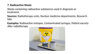 7. Radioactive Waste
Waste containing radioactive substances used in diagnosis or
treatment.
Sources: Radiotherapy units, Nuclear medicine departments, Research
labs
Examples: Radioactive isotopes, Contaminated syringes, Patient excreta
after radiotherapy
 
