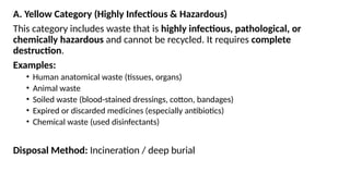 A. Yellow Category (Highly Infectious & Hazardous)
This category includes waste that is highly infectious, pathological, or
chemically hazardous and cannot be recycled. It requires complete
destruction.
Examples:
• Human anatomical waste (tissues, organs)
• Animal waste
• Soiled waste (blood-stained dressings, cotton, bandages)
• Expired or discarded medicines (especially antibiotics)
• Chemical waste (used disinfectants)
Disposal Method: Incineration / deep burial
 