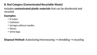 B. Red Category (Contaminated Recyclable Waste)
Includes contaminated plastic materials that can be disinfected and
recycled.
Examples:
• IV tubes
• Catheters
• Syringes without needles
• Gloves
• Urine bags
Disposal Method: Autoclaving/microwaving → shredding → recycling
 