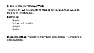 C. White Category (Sharps Waste)
This includes waste capable of causing cuts or puncture wounds,
leading to infection risk.
Examples:
• Needles
• Syringes with needles
• Scalpels
• Blades
Disposal Method: Autoclaving/dry heat sterilization → shredding or
encapsulation
 