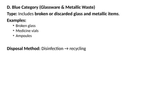 D. Blue Category (Glassware & Metallic Waste)
Type: Includes broken or discarded glass and metallic items.
Examples:
• Broken glass
• Medicine vials
• Ampoules
Disposal Method: Disinfection → recycling
 
