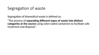 Segregation of waste
Segregation of biomedical waste is defined as:
“The process of separating different types of waste into distinct
categories at the source using color-coded containers to facilitate safe
treatment and disposal.”
 