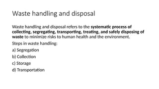 Waste handling and disposal
Waste handling and disposal refers to the systematic process of
collecting, segregating, transporting, treating, and safely disposing of
waste to minimize risks to human health and the environment.
Steps in waste handling:
a) Segregation
b) Collection
c) Storage
d) Transportation
 