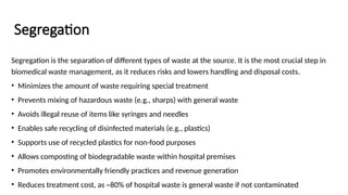 Segregation
Segregation is the separation of different types of waste at the source. It is the most crucial step in
biomedical waste management, as it reduces risks and lowers handling and disposal costs.
• Minimizes the amount of waste requiring special treatment
• Prevents mixing of hazardous waste (e.g., sharps) with general waste
• Avoids illegal reuse of items like syringes and needles
• Enables safe recycling of disinfected materials (e.g., plastics)
• Supports use of recycled plastics for non-food purposes
• Allows composting of biodegradable waste within hospital premises
• Promotes environmentally friendly practices and revenue generation
• Reduces treatment cost, as ~80% of hospital waste is general waste if not contaminated
 