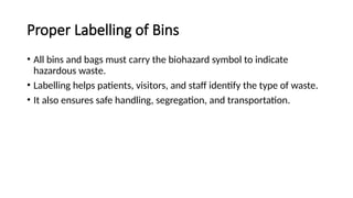 Proper Labelling of Bins
• All bins and bags must carry the biohazard symbol to indicate
hazardous waste.
• Labelling helps patients, visitors, and staff identify the type of waste.
• It also ensures safe handling, segregation, and transportation.
 