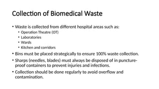 Collection of Biomedical Waste
• Waste is collected from different hospital areas such as:
• Operation Theatre (OT)
• Laboratories
• Wards
• Kitchen and corridors
• Bins must be placed strategically to ensure 100% waste collection.
• Sharps (needles, blades) must always be disposed of in puncture-
proof containers to prevent injuries and infections.
• Collection should be done regularly to avoid overflow and
contamination.
 