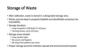 Storage of Waste
• After collection, waste is stored in a designated storage area.
• Waste must be kept in properly labelled and identifiable containers for
traceability.
• Storage duration:
• Large hospitals (>250 beds): 8–10 hours
• Nursing homes: up to 24 hours
• Storage areas should:
• Have caution signs
• Be secure and hygienic
• Be away from patient care areas
• Proper storage prevents infection spread and environmental hazards.
 