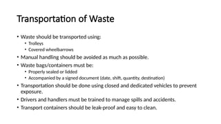 Transportation of Waste
• Waste should be transported using:
• Trolleys
• Covered wheelbarrows
• Manual handling should be avoided as much as possible.
• Waste bags/containers must be:
• Properly sealed or lidded
• Accompanied by a signed document (date, shift, quantity, destination)
• Transportation should be done using closed and dedicated vehicles to prevent
exposure.
• Drivers and handlers must be trained to manage spills and accidents.
• Transport containers should be leak-proof and easy to clean.
 