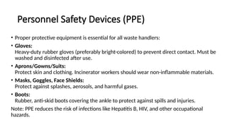 Personnel Safety Devices (PPE)
• Proper protective equipment is essential for all waste handlers:
• Gloves:
Heavy-duty rubber gloves (preferably bright-colored) to prevent direct contact. Must be
washed and disinfected after use.
• Aprons/Gowns/Suits:
Protect skin and clothing. Incinerator workers should wear non-inflammable materials.
• Masks, Goggles, Face Shields:
Protect against splashes, aerosols, and harmful gases.
• Boots:
Rubber, anti-skid boots covering the ankle to protect against spills and injuries.
Note: PPE reduces the risk of infections like Hepatitis B, HIV, and other occupational
hazards.
 