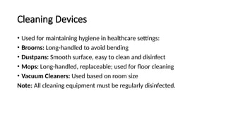 Cleaning Devices
• Used for maintaining hygiene in healthcare settings:
• Brooms: Long-handled to avoid bending
• Dustpans: Smooth surface, easy to clean and disinfect
• Mops: Long-handled, replaceable; used for floor cleaning
• Vacuum Cleaners: Used based on room size
Note: All cleaning equipment must be regularly disinfected.
 