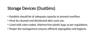 Storage Devices (Dustbins)
• Dustbins should be of adequate capacity to prevent overflow.
• Must be cleaned and disinfected after each use.
• Lined with color-coded, chlorine-free plastic bags as per regulations.
• Proper bin management ensures efficient segregation and hygiene.
 