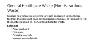 General Healthcare Waste (Non-Hazardous
Waste)
General healthcare waste refers to waste generated in healthcare
facilities that does not pose any biological, chemical, or radioactive risk.
It constitutes about 75–85% of total hospital waste.
Examples
• Paper, cardboard
• Food waste
• Packaging materials
• Non-contaminated plastics
 