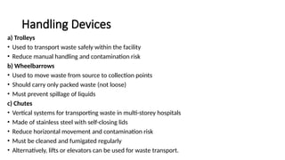 Handling Devices
a) Trolleys
• Used to transport waste safely within the facility
• Reduce manual handling and contamination risk
b) Wheelbarrows
• Used to move waste from source to collection points
• Should carry only packed waste (not loose)
• Must prevent spillage of liquids
c) Chutes
• Vertical systems for transporting waste in multi-storey hospitals
• Made of stainless steel with self-closing lids
• Reduce horizontal movement and contamination risk
• Must be cleaned and fumigated regularly
• Alternatively, lifts or elevators can be used for waste transport.
 