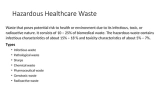 Hazardous Healthcare Waste
Waste that poses potential risk to health or environment due to its infectious, toxic, or
radioactive nature. It consists of 10 – 25% of biomedical waste. The hazardous waste contains
infectious characteristics of about 15% – 18 % and toxicity characteristics of about 5% – 7%.
Types
• Infectious waste
• Pathological waste
• Sharps
• Chemical waste
• Pharmaceutical waste
• Genotoxic waste
• Radioactive waste
 
