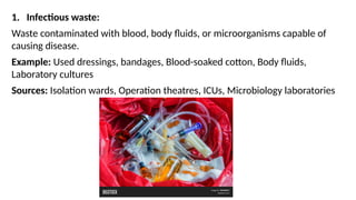 1. Infectious waste:
Waste contaminated with blood, body fluids, or microorganisms capable of
causing disease.
Example: Used dressings, bandages, Blood-soaked cotton, Body fluids,
Laboratory cultures
Sources: Isolation wards, Operation theatres, ICUs, Microbiology laboratories
 
