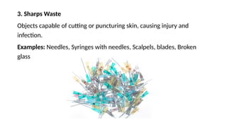 3. Sharps Waste
Objects capable of cutting or puncturing skin, causing injury and
infection.
Examples: Needles, Syringes with needles, Scalpels, blades, Broken
glass
 